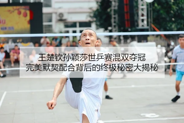 王楚钦孙颖莎世乒赛混双夺冠 完美默契配合背后的终极秘密大揭秘