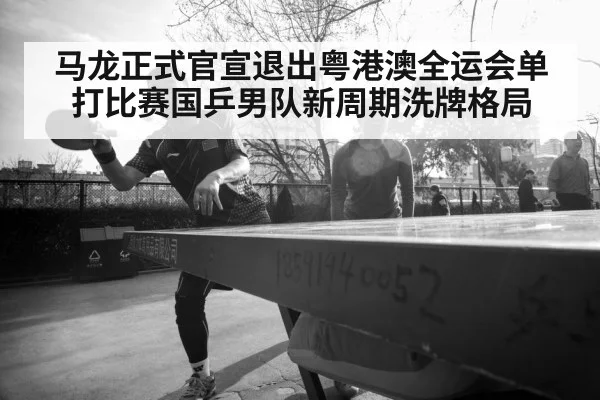 马龙正式官宣退出粤港澳全运会单打比赛国乒男队新周期洗牌格局